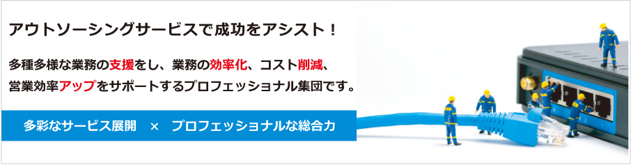 アウトソーシングサービスで成功をアシスト！多種多様な業務の支援をし、業務の効率化、コスト削減、営業効率アップをサポートするプロフェッショナル集団です。